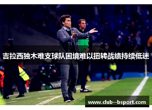 吉拉西独木难支球队困境难以扭转战绩持续低迷