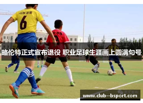 略伦特正式宣布退役 职业足球生涯画上圆满句号