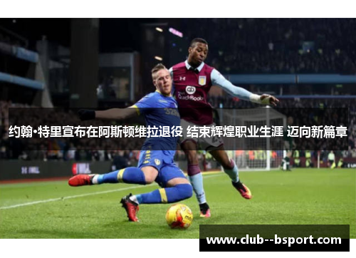 约翰·特里宣布在阿斯顿维拉退役 结束辉煌职业生涯 迈向新篇章