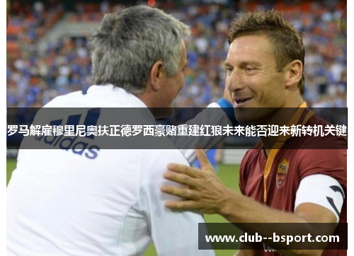 罗马解雇穆里尼奥扶正德罗西豪赌重建红狼未来能否迎来新转机关键