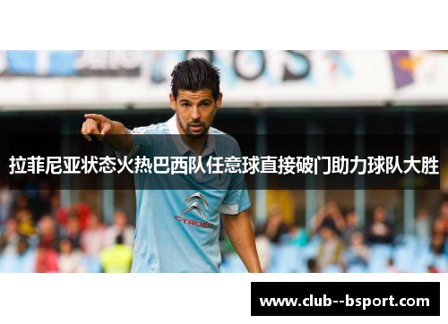 拉菲尼亚状态火热巴西队任意球直接破门助力球队大胜 拉菲尼亚状态火热巴西队任意球直接破门助力球队大胜